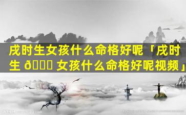 戌时生女孩什么命格好呢「戌时生 🐒 女孩什么命格好呢视频」
